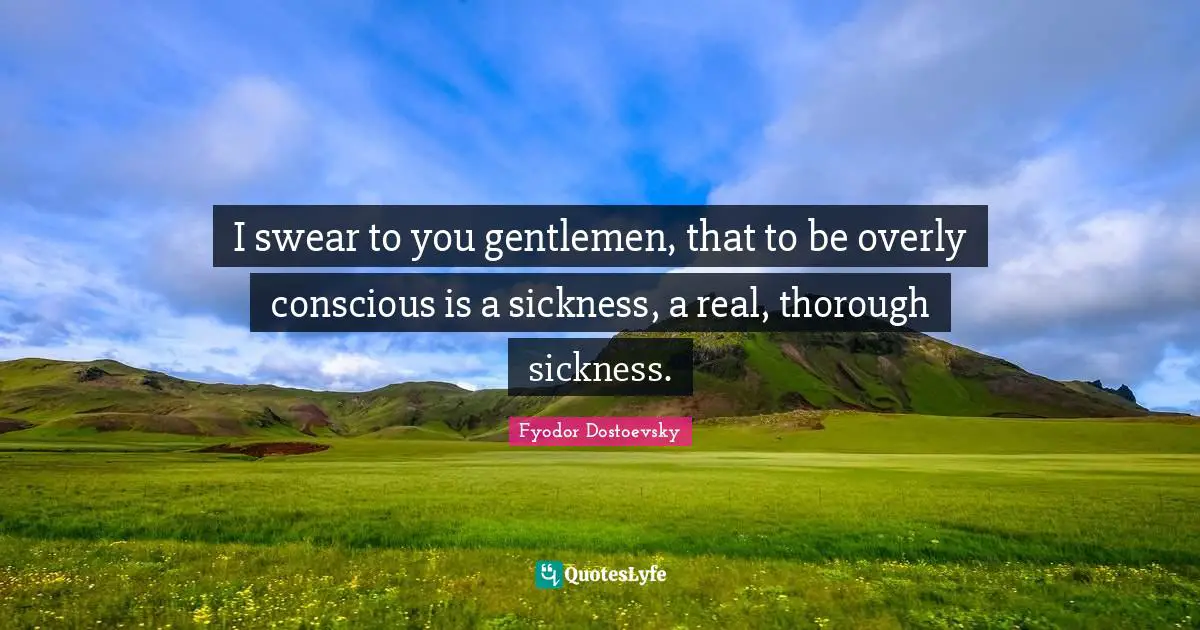 I swear to you gentlemen, that to be overly conscious is a sickness, a real, thorough sickness.