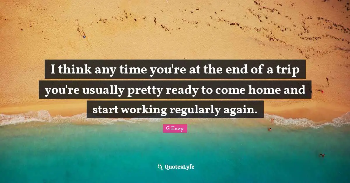 I think any time you're at the end of a trip you're usually pretty ready to come home and start working regularly again.