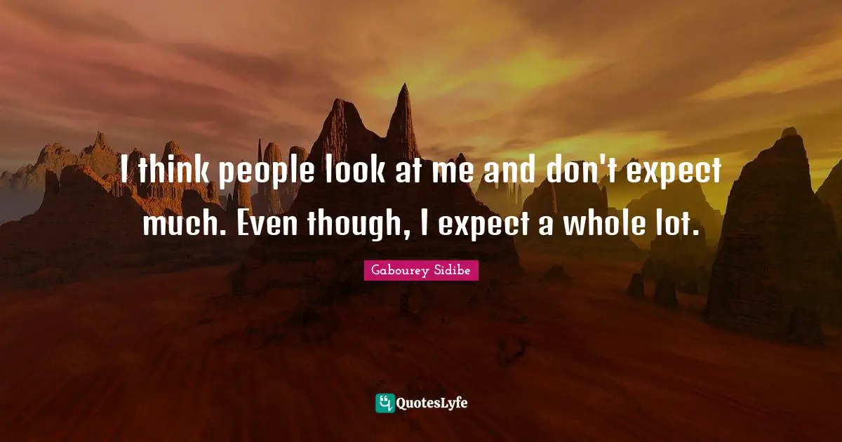 I think people look at me and don't expect much. Even though, I expect a whole lot.