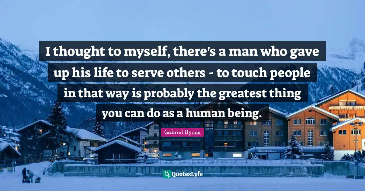 I thought to myself, there's a man who gave up his life to serve others - to touch people in that way is probably the greatest thing you can do as a human being.