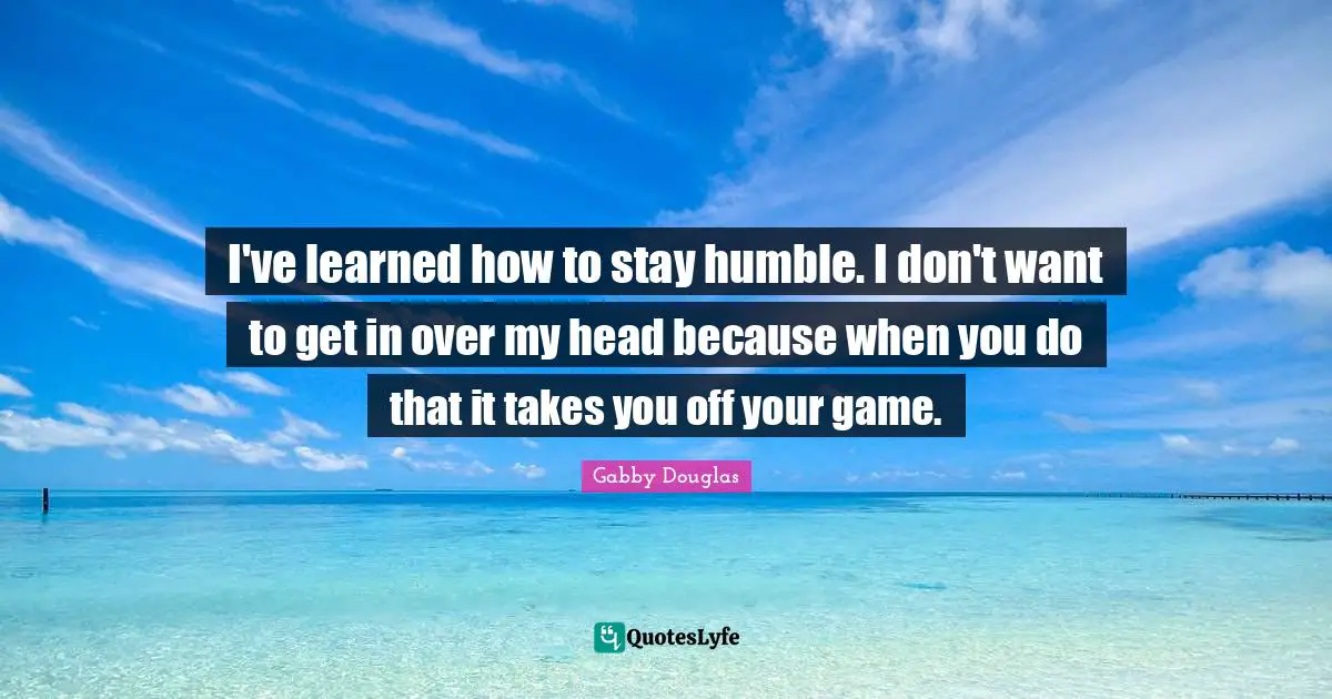 Stay Humble Quotes: "I've learned how to stay humble. I don't want to get in over my head because when you do that it takes you off your game."