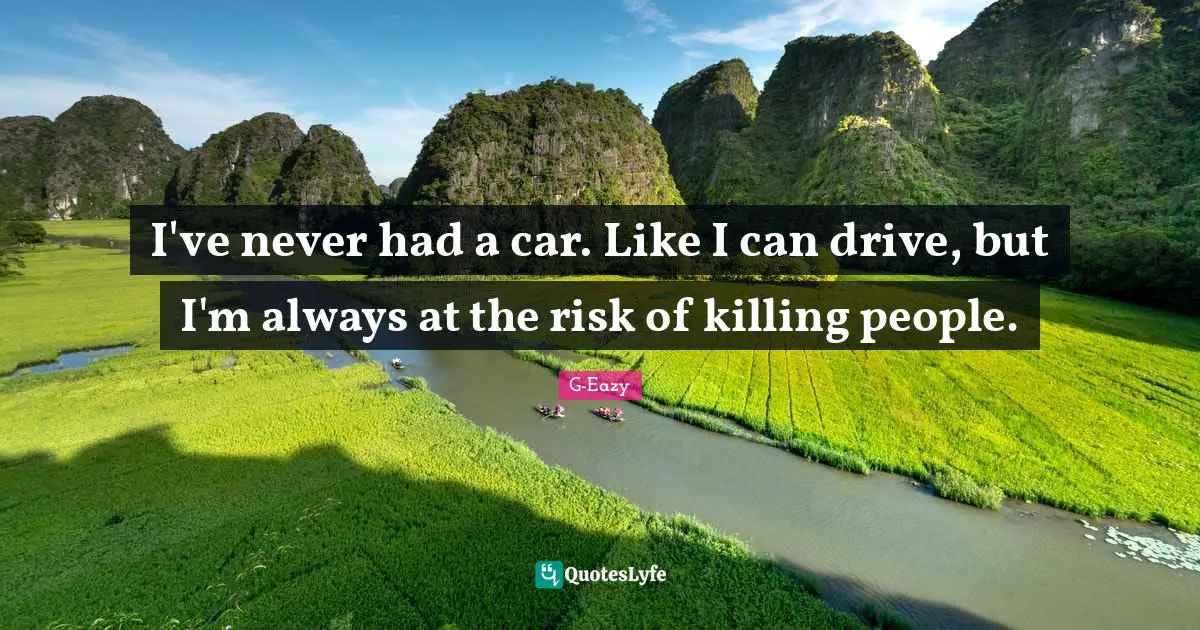 I've never had a car. Like I can drive, but I'm always at the risk of killing people.