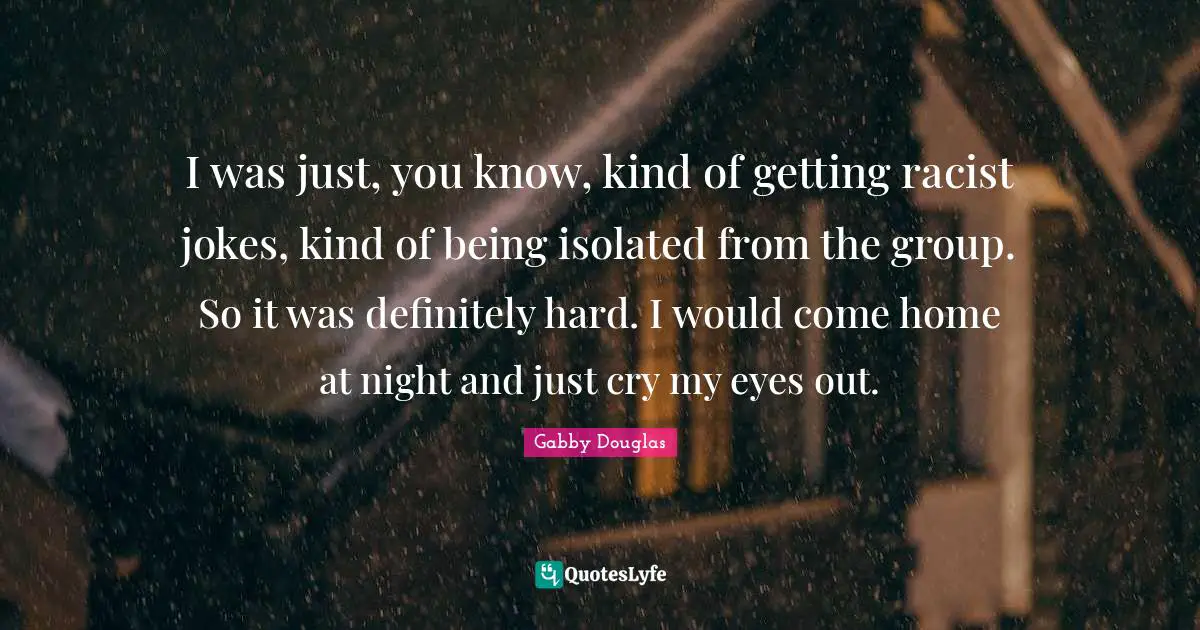 I was just, you know, kind of getting racist jokes, kind of being isolated from the group. So it was definitely hard. I would come home at night and just cry my eyes out.