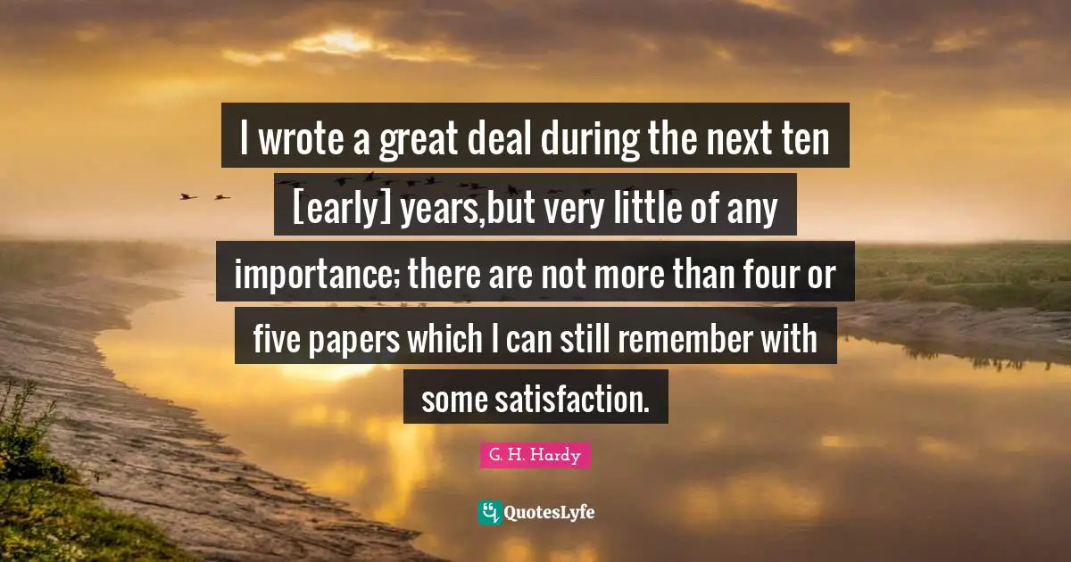 I wrote a great deal during the next ten [early] years,but very little of any importance; there are not more than four or five papers which I can still remember with some satisfaction.
