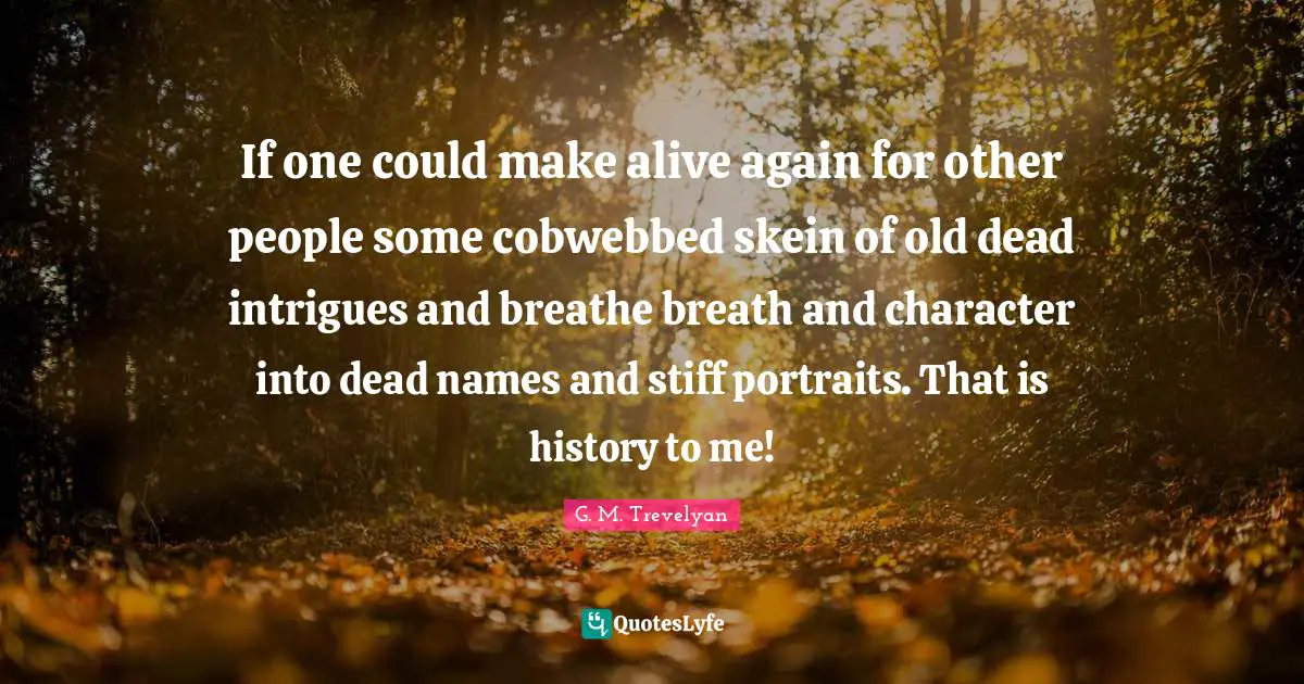 If one could make alive again for other people some cobwebbed skein of old dead intrigues and breathe breath and character into dead names and stiff portraits. That is history to me!