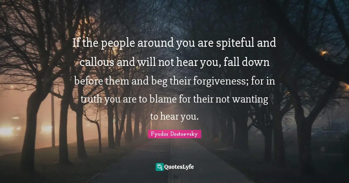 Spiteful Quotes: "If the people around you are spiteful and callous and will not hear you, fall down before them and beg their forgiveness; for in truth you are to blame for their not wanting to hear you."