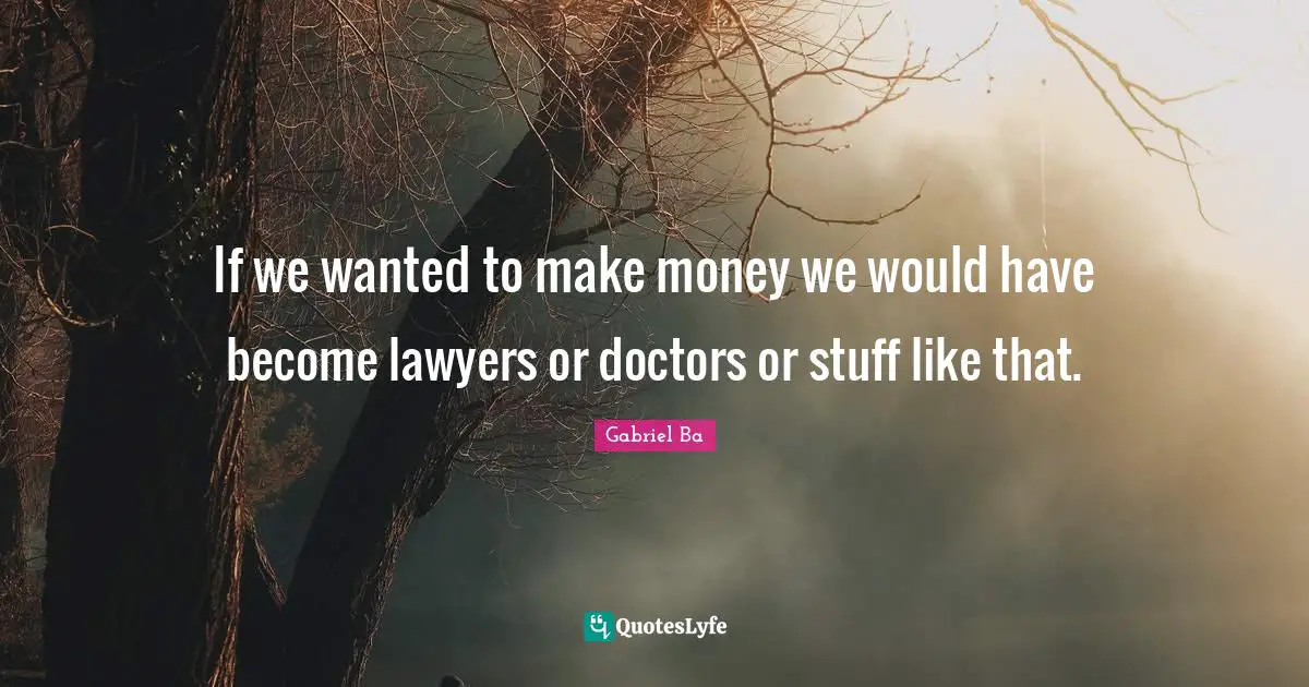 If we wanted to make money we would have become lawyers or doctors or stuff like that.