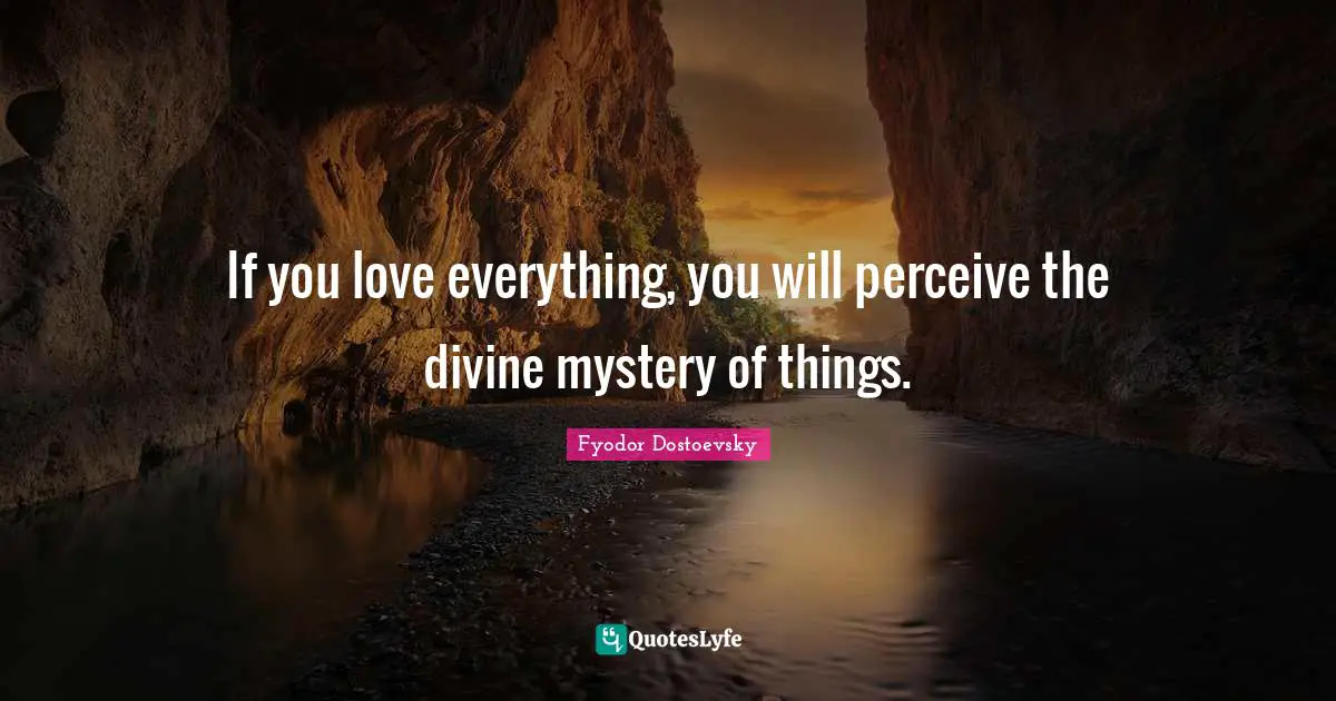 If you love everything, you will perceive the divine mystery of things.
