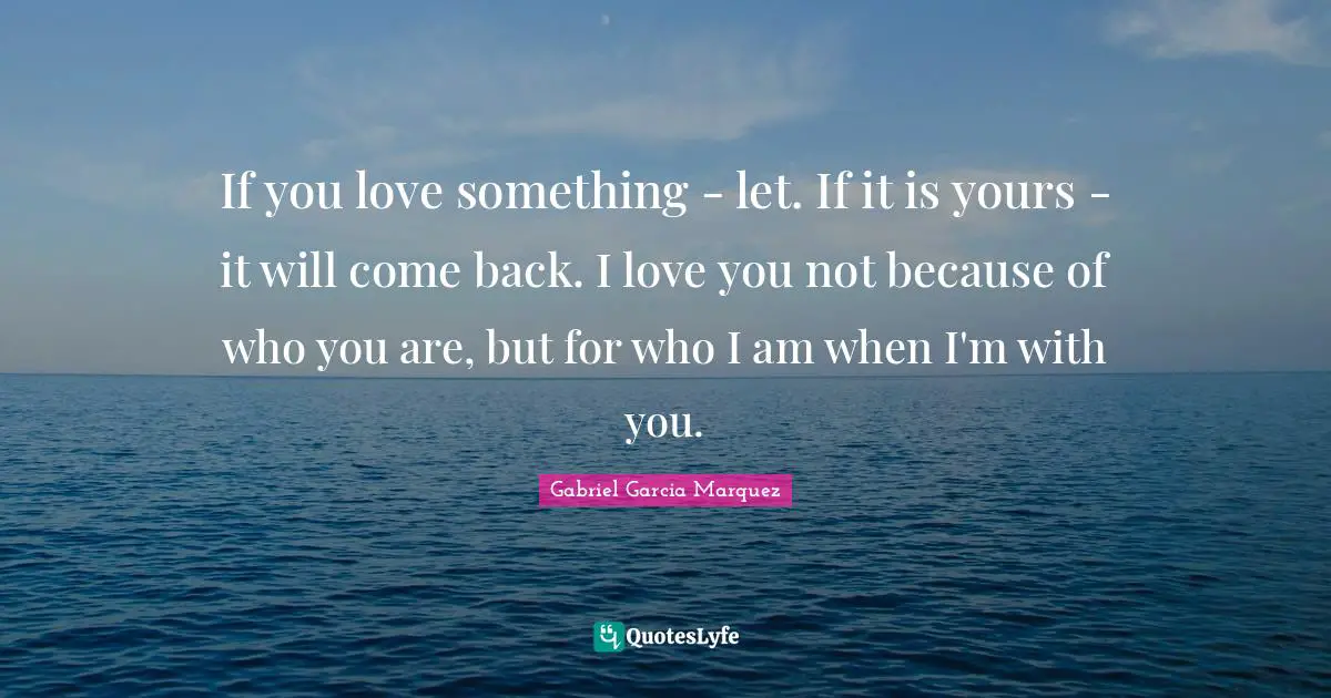 If you love something - let. If it is yours - it will come back. I love you not because of who you are, but for who I am when I'm with you.