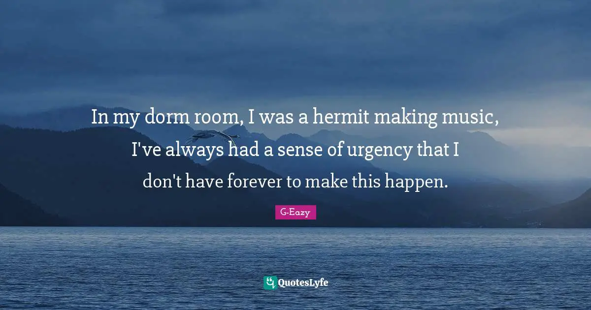In my dorm room, I was a hermit making music, I've always had a sense of urgency that I don't have forever to make this happen.