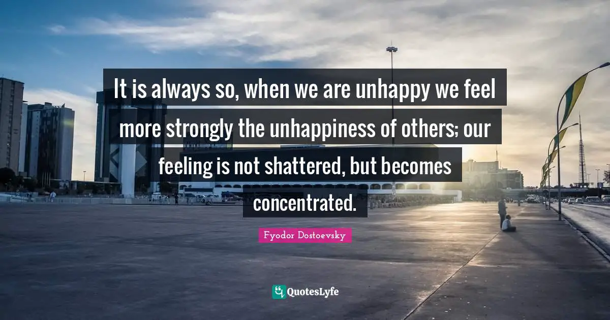 It is always so, when we are unhappy we feel more strongly the unhappiness of others; our feeling is not shattered, but becomes concentrated.