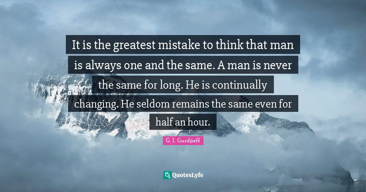 It is the greatest mistake to think that man is always one and the same. A man is never the same for long. He is continually changing. He seldom remains the same even for half an hour.