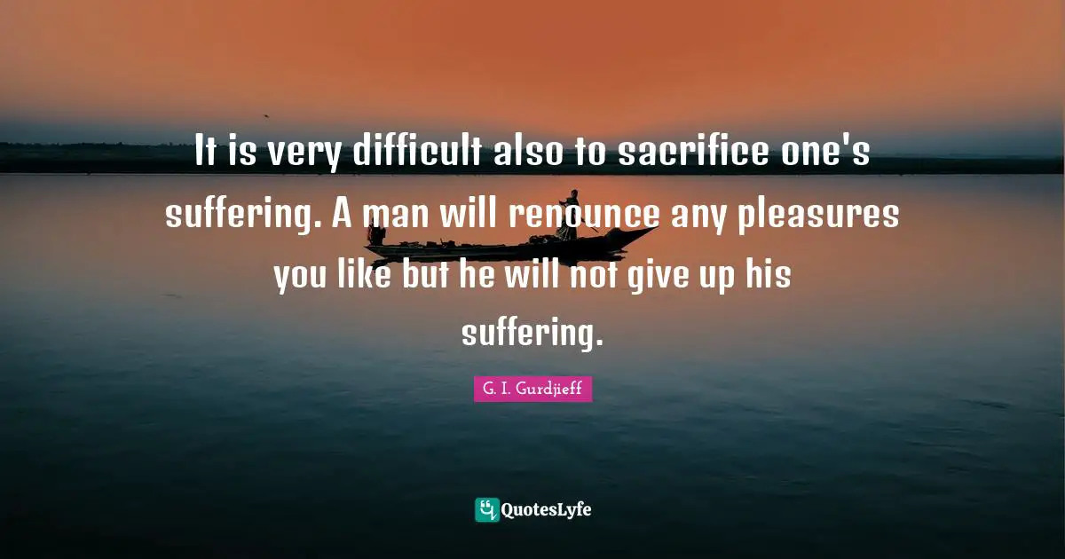It is very difficult also to sacrifice one's suffering. A man will renounce any pleasures you like but he will not give up his suffering.