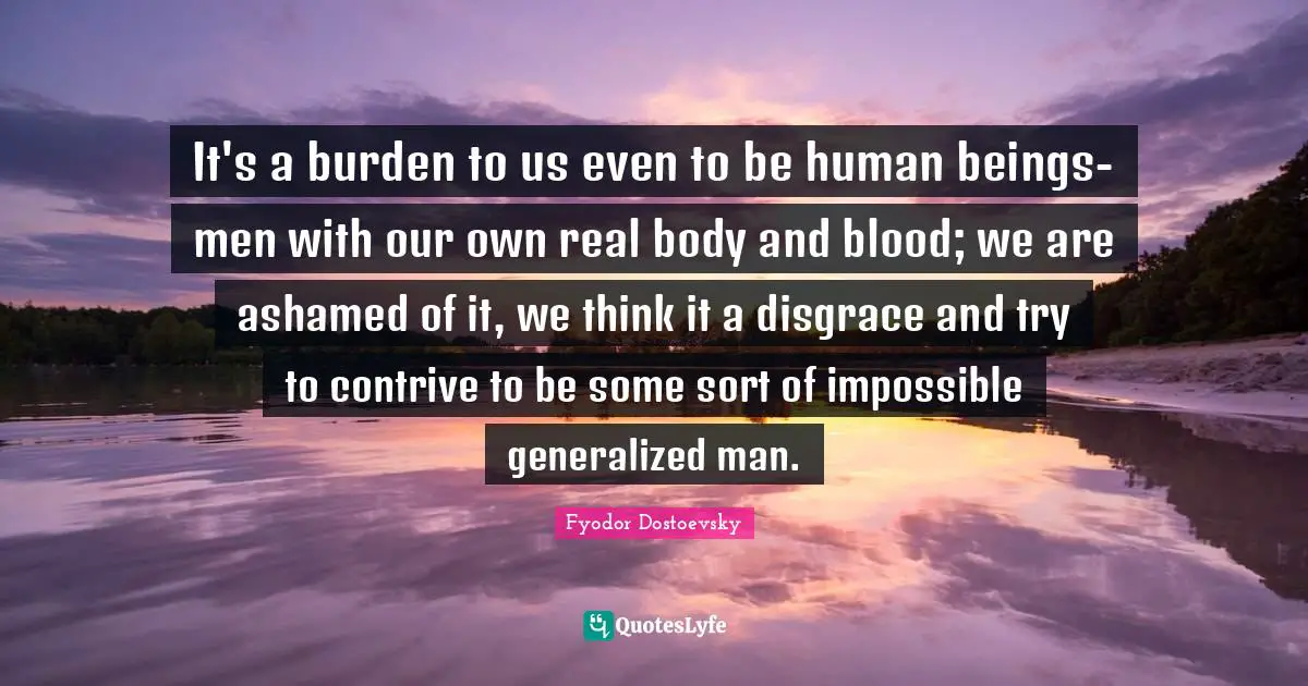 It's a burden to us even to be human beings-men with our own real body and blood; we are ashamed of it, we think it a disgrace and try to contrive to be some sort of impossible generalized man.