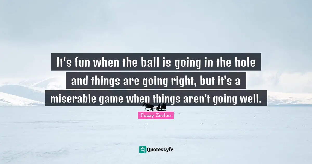 Fuzzy Zoeller Quotes: "It's fun when the ball is going in the hole and things are going right, but it's a miserable game when things aren't going well."