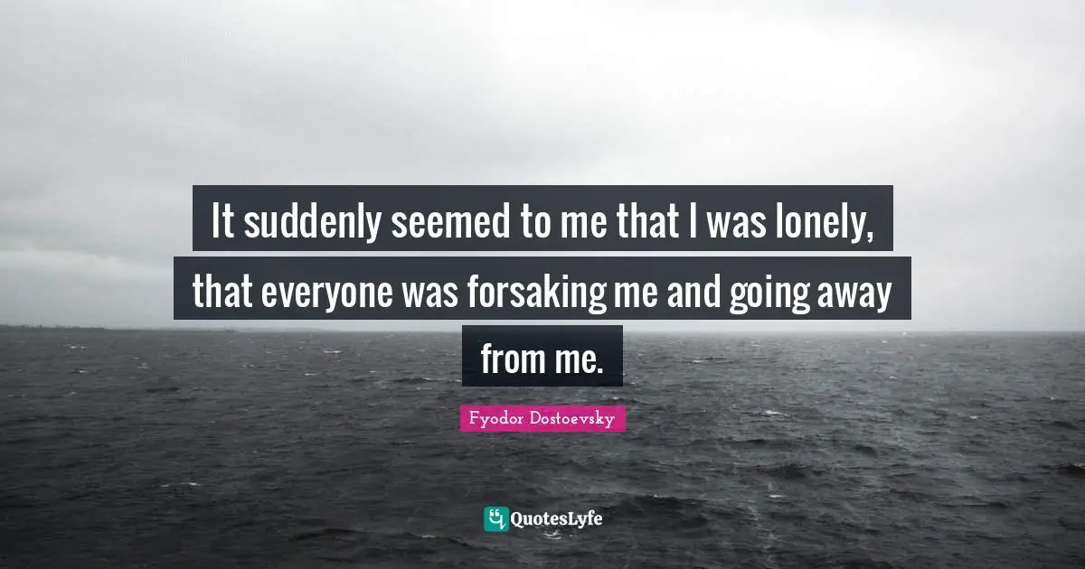 It suddenly seemed to me that I was lonely, that everyone was forsaking me and going away from me.