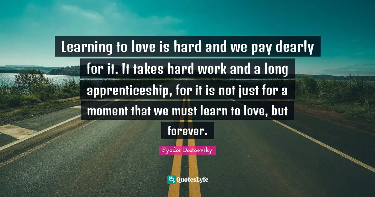 Fyodor Dostoevsky Quotes: Learning to love is hard and we pay dearly for it. It takes hard work and a long apprenticeship, for it is not just for a moment that we must learn to love, but forever.