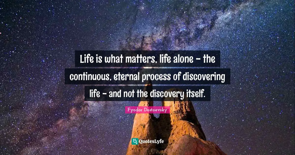 Life is what matters, life alone - the continuous, eternal process of discovering life - and not the discovery itself.