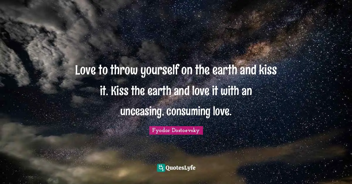 Love to throw yourself on the earth and kiss it. Kiss the earth and love it with an unceasing, consuming love.