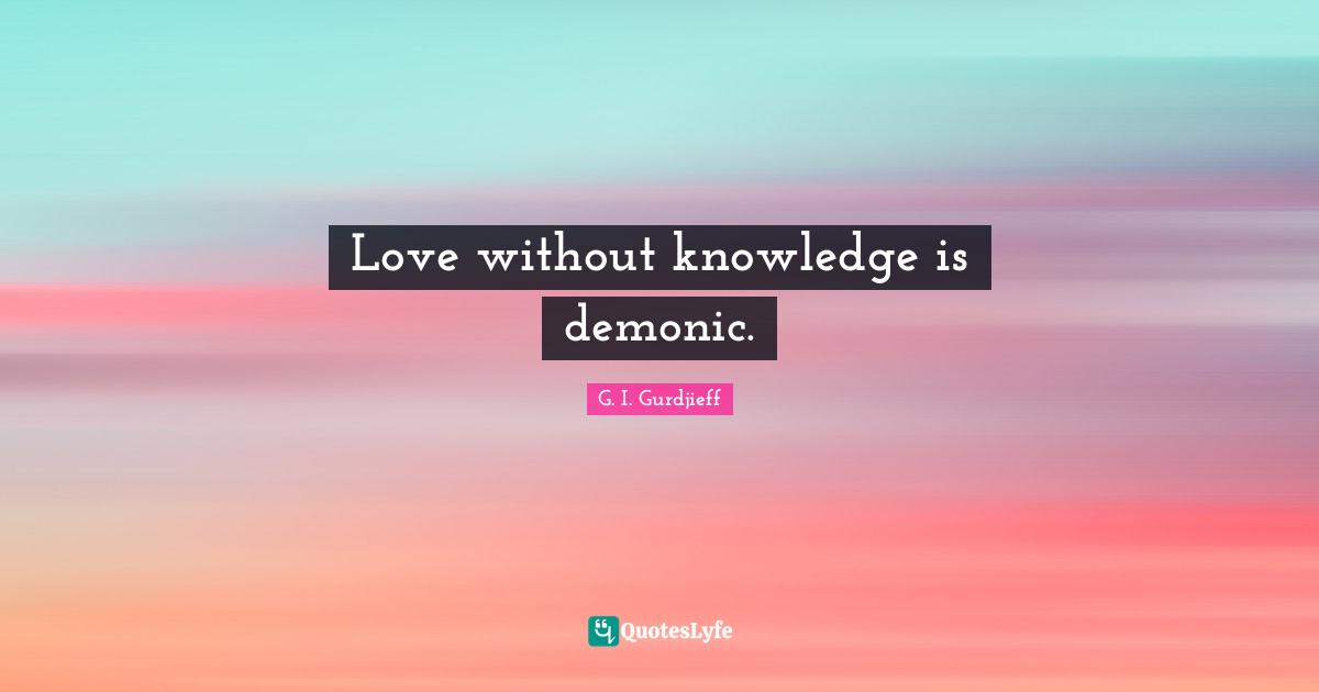 Love without knowledge is demonic.