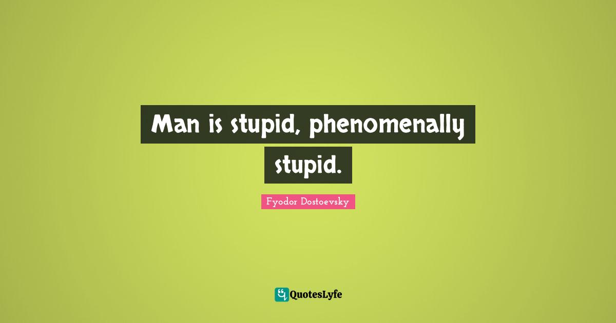 Man is stupid, phenomenally stupid.