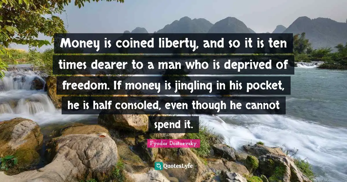 Money is coined liberty, and so it is ten times dearer to a man who is deprived of freedom. If money is jingling in his pocket, he is half consoled, even though he cannot spend it.