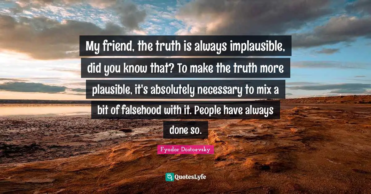 Fyodor Dostoevsky Quotes: My friend, the truth is always implausible, did you know that? To make the truth more plausible, it's absolutely necessary to mix a bit of falsehood with it. People have always done so.