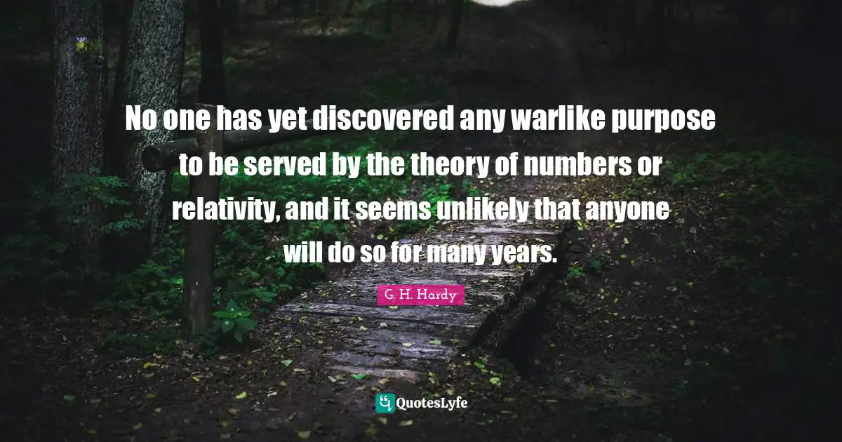 No one has yet discovered any warlike purpose to be served by the theory of numbers or relativity, and it seems unlikely that anyone will do so for many years.