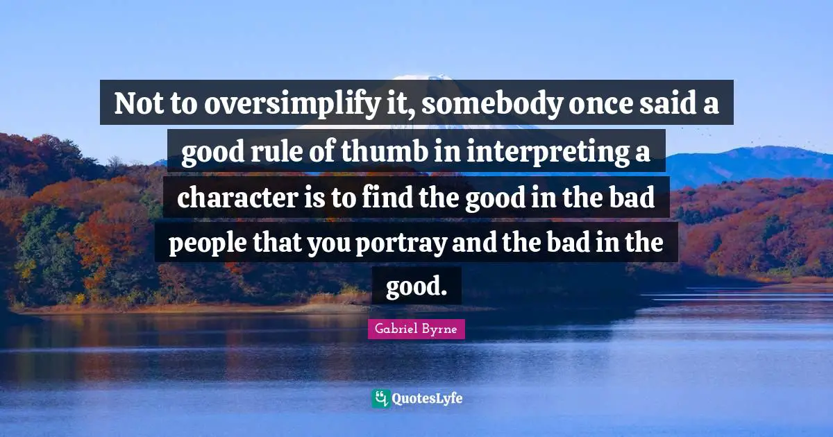 Not to oversimplify it, somebody once said a good rule of thumb in interpreting a character is to find the good in the bad people that you portray and the bad in the good.