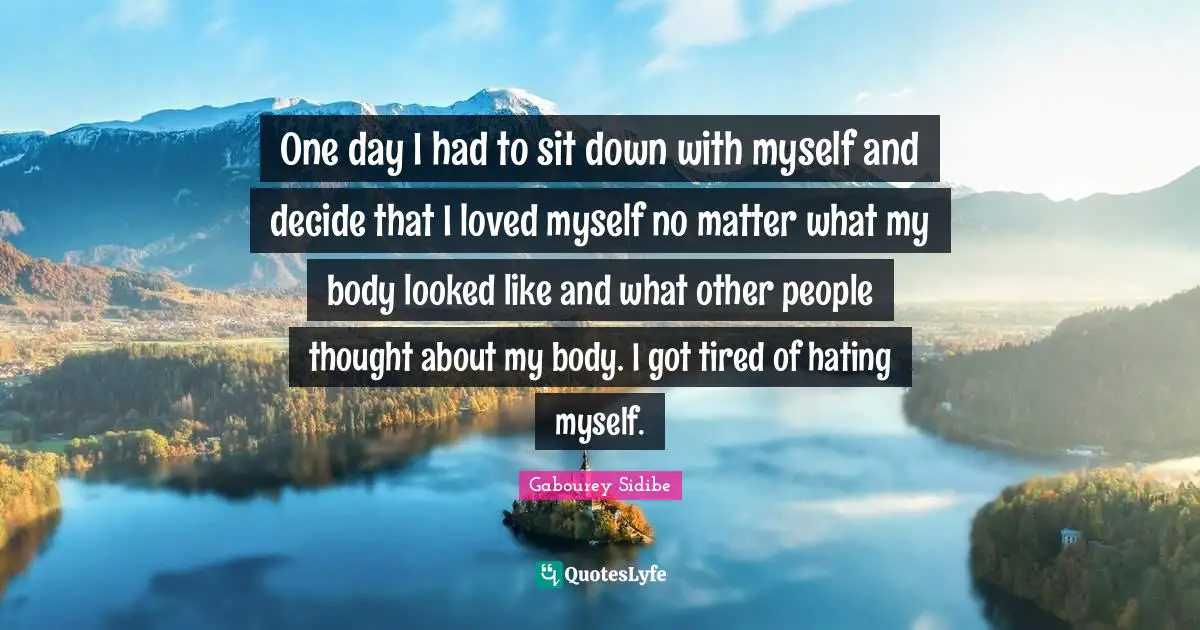 One day I had to sit down with myself and decide that I loved myself no matter what my body looked like and what other people thought about my body. I got tired of hating myself.