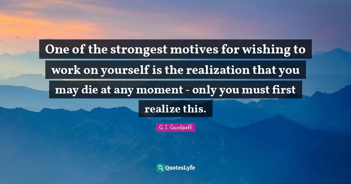 One of the strongest motives for wishing to work on yourself is the realization that you may die at any moment - only you must first realize this.
