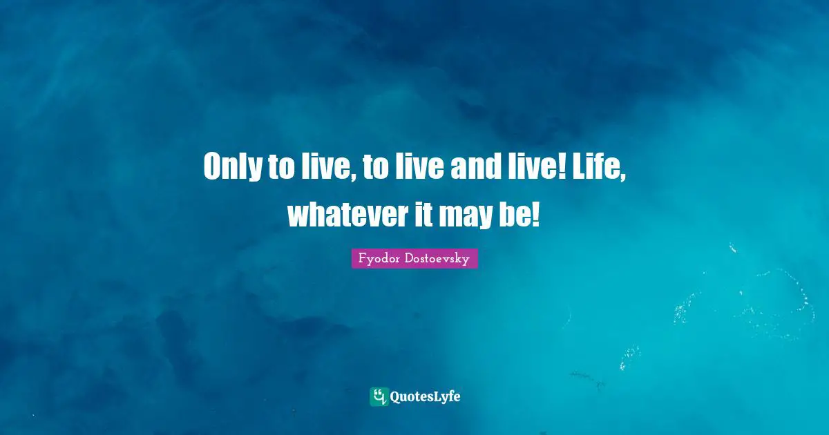 Only to live, to live and live! Life, whatever it may be!