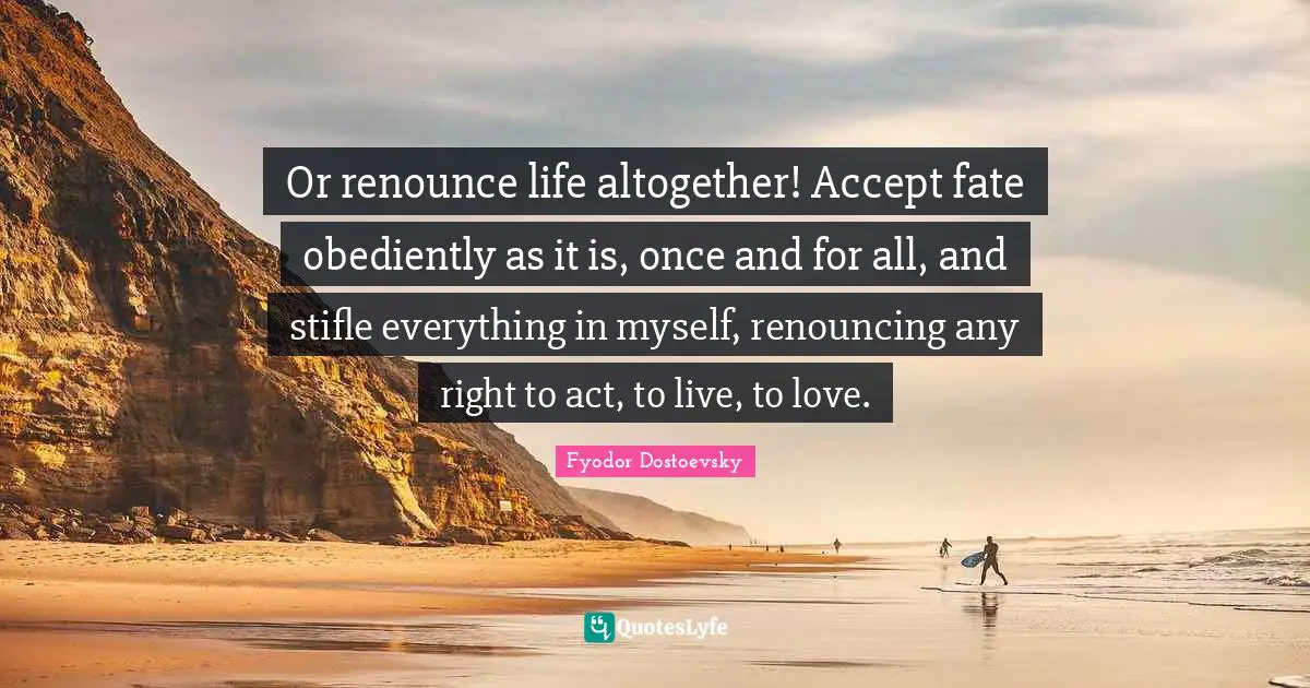 Or renounce life altogether! Accept fate obediently as it is, once and for all, and stifle everything in myself, renouncing any right to act, to live, to love.