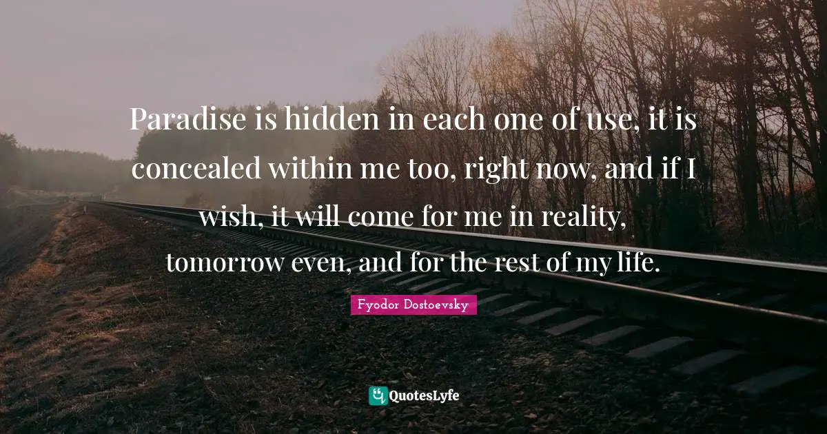 Paradise is hidden in each one of use, it is concealed within me too, right now, and if I wish, it will come for me in reality, tomorrow even, and for the rest of my life.