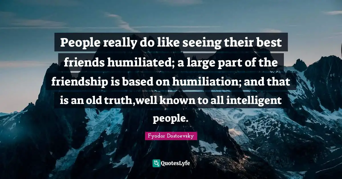 People really do like seeing their best friends humiliated; a large part of the friendship is based on humiliation; and that is an old truth,well known to all intelligent people.
