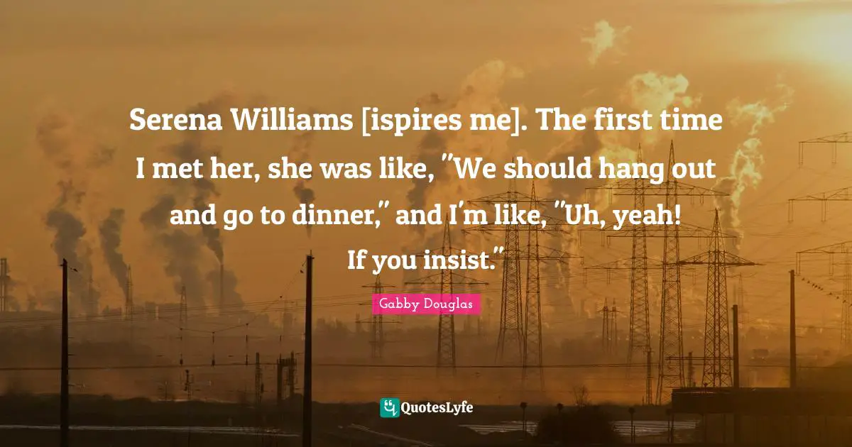 Serena Williams [ispires me]. The first time I met her, she was like, "We should hang out and go to dinner," and I'm like, "Uh, yeah! If you insist."