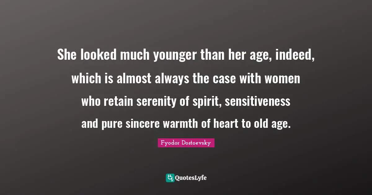 Fyodor Dostoevsky Quotes: She looked much younger than her age, indeed, which is almost always the case with women who retain serenity of spirit, sensitiveness and pure sincere warmth of heart to old age.