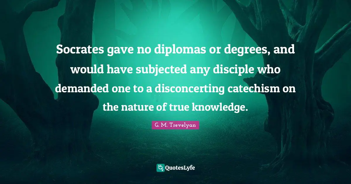 Socrates gave no diplomas or degrees, and would have subjected any disciple who demanded one to a disconcerting catechism on the nature of true knowledge.