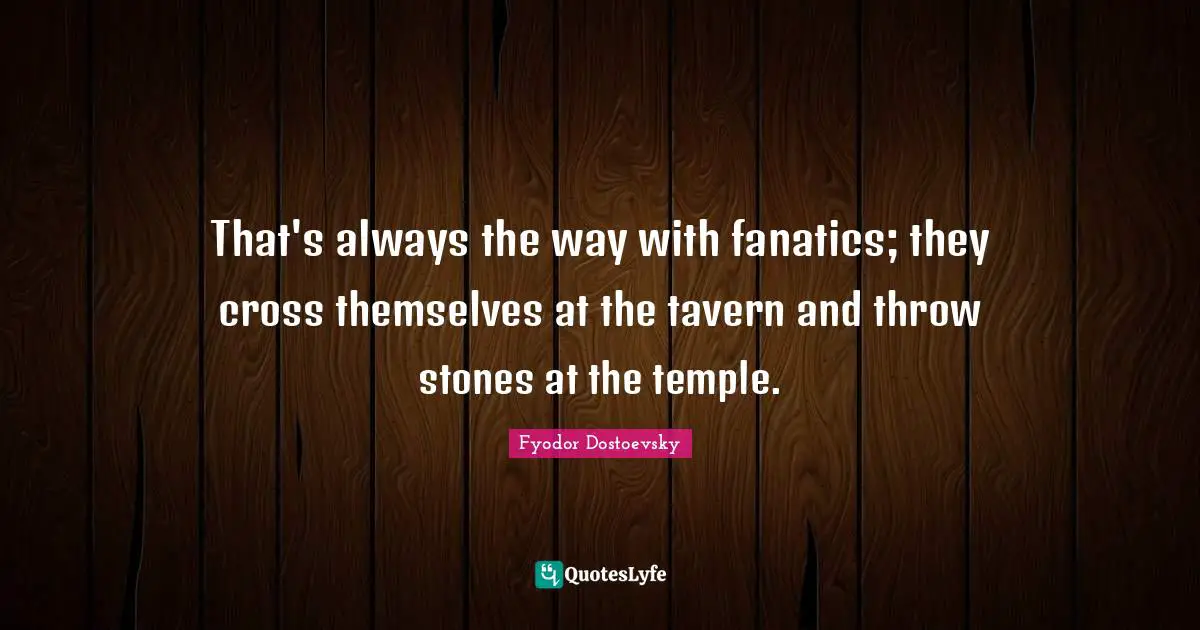 That's always the way with fanatics; they cross themselves at the tavern and throw stones at the temple.