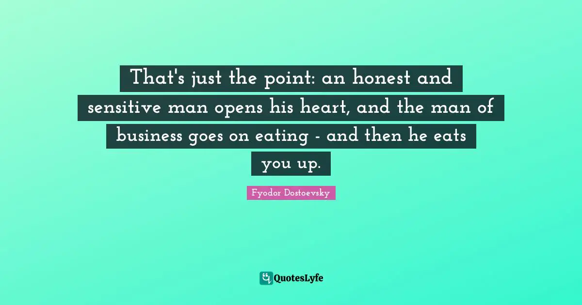 That's just the point: an honest and sensitive man opens his heart, and the man of business goes on eating - and then he eats you up.