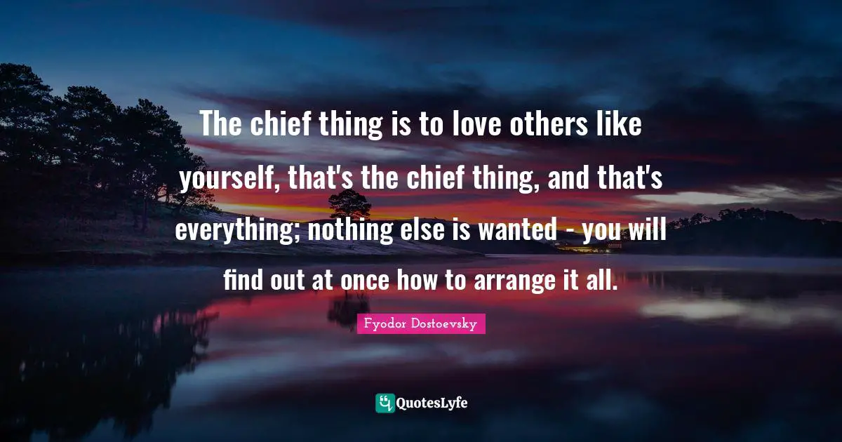 The chief thing is to love others like yourself, that's the chief thing, and that's everything; nothing else is wanted - you will find out at once how to arrange it all.
