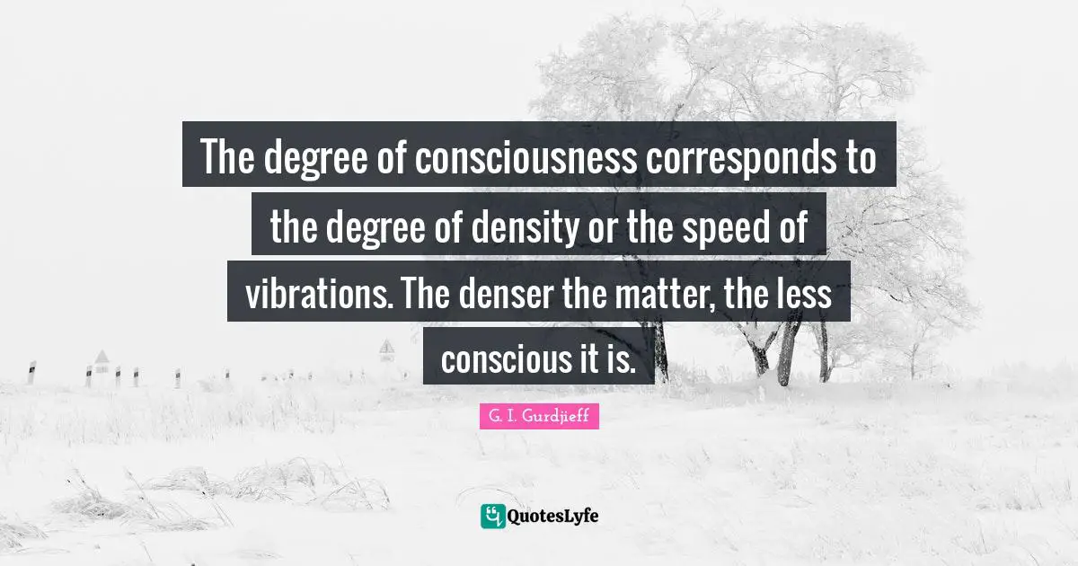 The degree of consciousness corresponds to the degree of density or the speed of vibrations. The denser the matter, the less conscious it is.