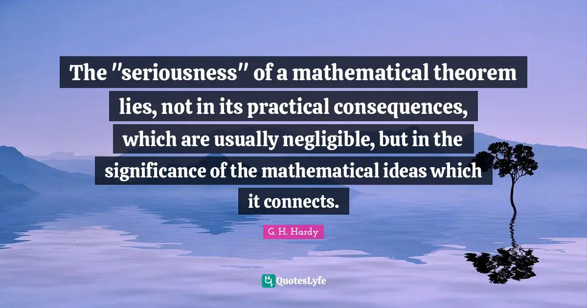 The "seriousness" of a mathematical theorem lies, not in its practical consequences, which are usually negligible, but in the significance of the mathematical ideas which it connects.