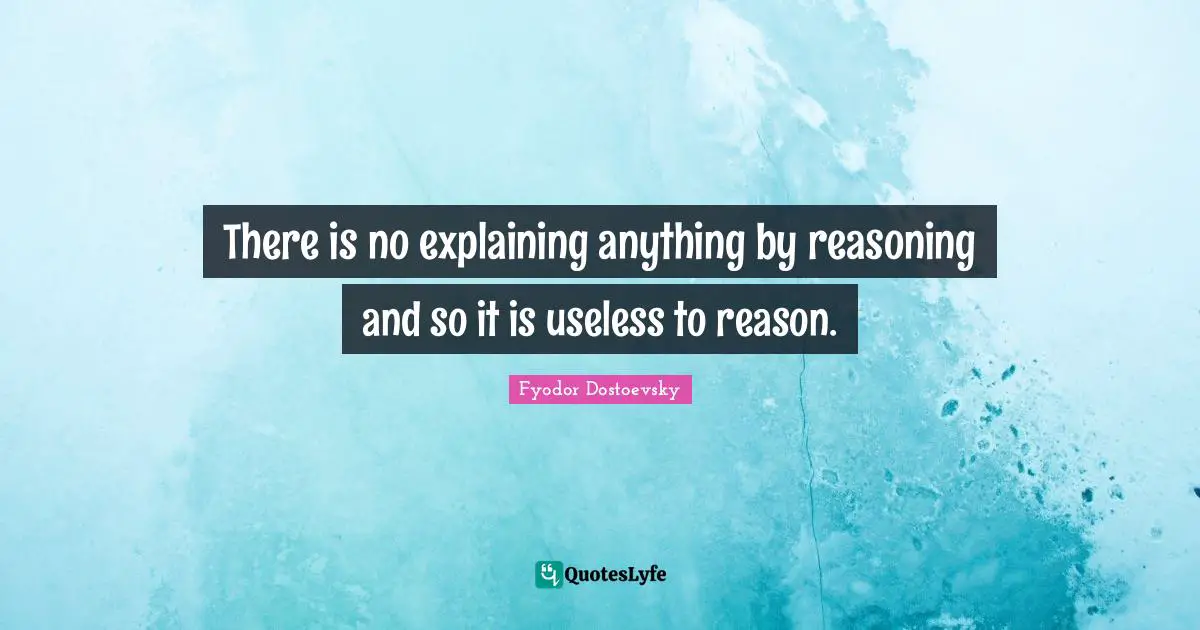 There is no explaining anything by reasoning and so it is useless to reason.