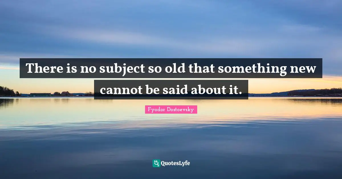 There is no subject so old that something new cannot be said about it.