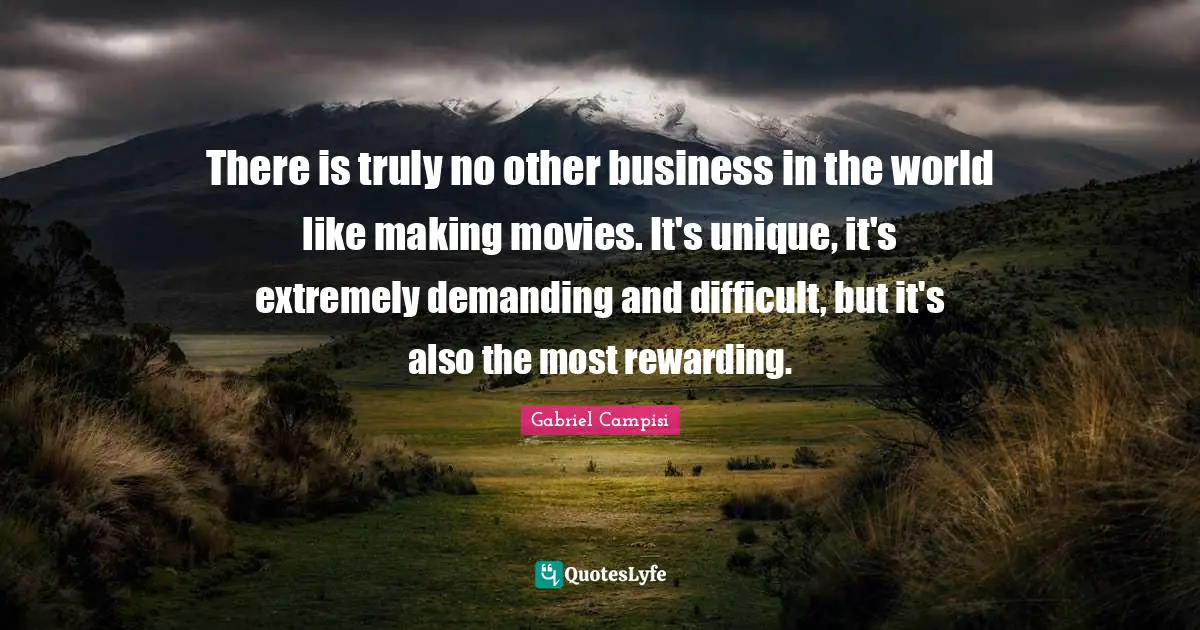 There is truly no other business in the world like making movies. It's unique, it's extremely demanding and difficult, but it's also the most rewarding.