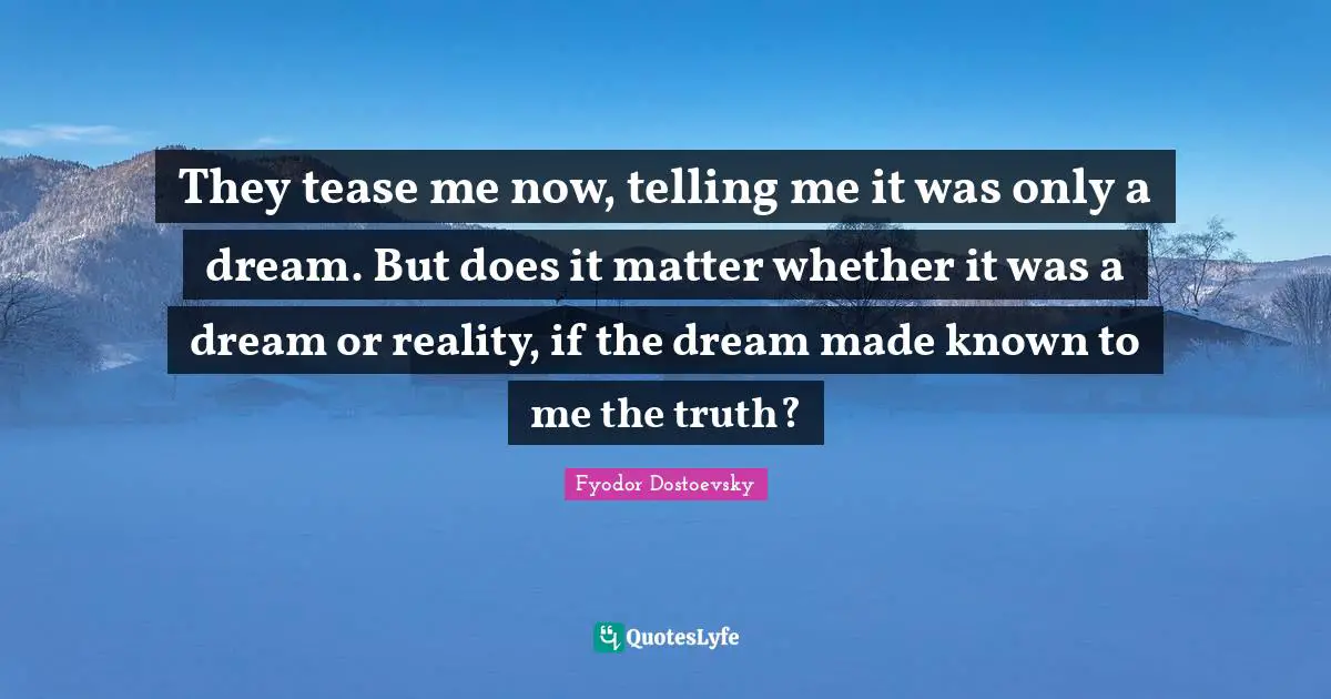 Fyodor Dostoevsky Quotes: "They tease me now, telling me it was only a dream. But does it matter whether it was a dream or reality, if the dream made known to me the truth?"