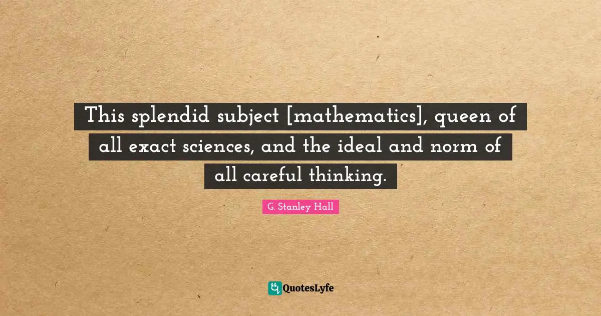 This splendid subject [mathematics], queen of all exact sciences, and the ideal and norm of all careful thinking.