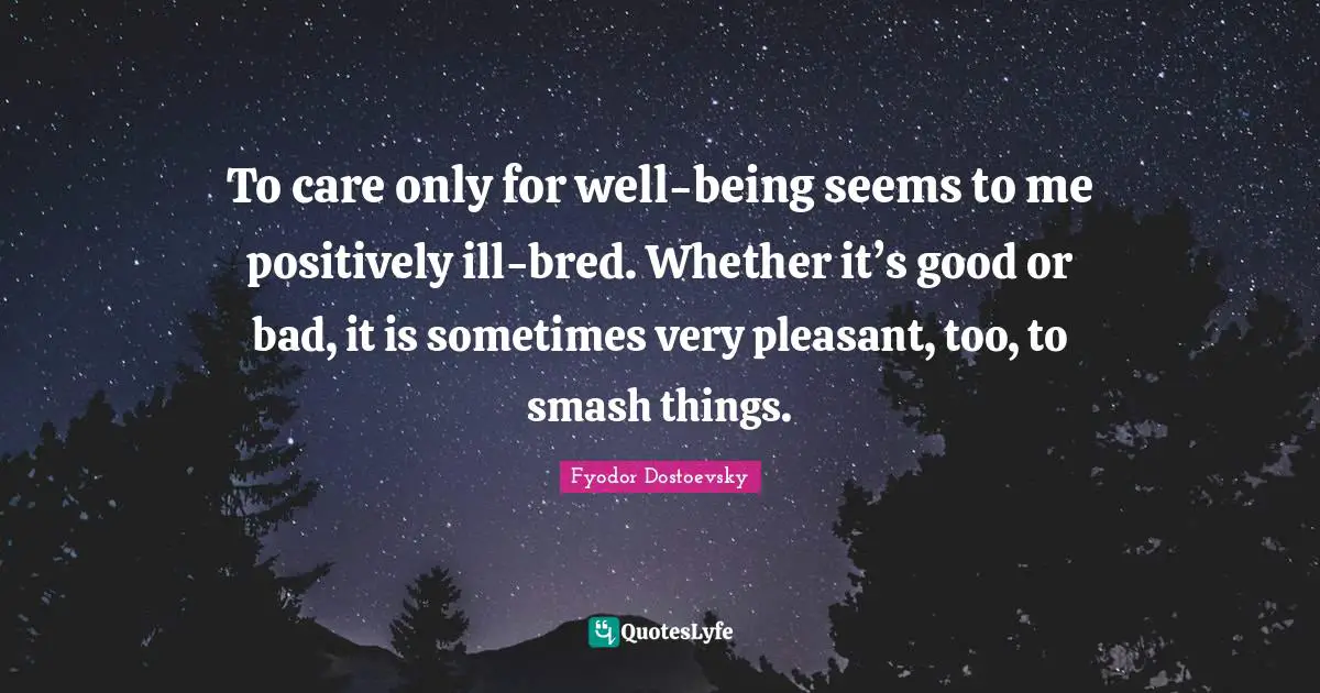 To care only for well-being seems to me positively ill-bred. Whether it’s good or bad, it is sometimes very pleasant, too, to smash things.