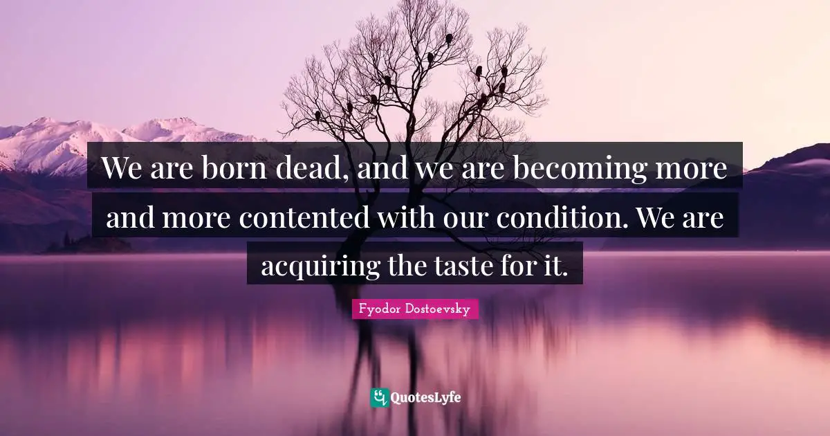 We are born dead, and we are becoming more and more contented with our condition. We are acquiring the taste for it.